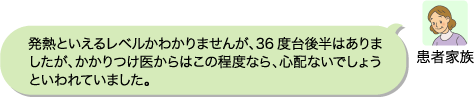 患者家族:発熱といえるレベルかわかりませんが、36度台後半はありましたが、かかりつけ医からはこの程度なら、心配ないでしょうといわれていました。