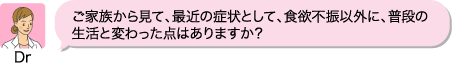 Dr:ご家族から見て、最近の症状として、食欲不振以外に、普段の生活と変わった点はありますか?