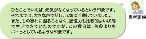 患者家族:ひとことでいえば、元気がなくなっているという印象です。それまでは、大きな声で話し、元気に活動していました。また、もの忘れに困ることなく、記憶力も比較的よい状態で生活できていたのですが、この数日は、普段よりもボーっとしているような印象です。