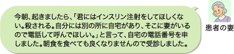 (患者の妻)今朝、起きましたら、「君にはインスリン注射をしてほしくない。殺される。自分には別の所に自宅があり、そこに妻がいるので電話して呼んでほしい。」と言って、自宅の電話番号を申しました。朝食を食べても良くなりませんので受診しました。