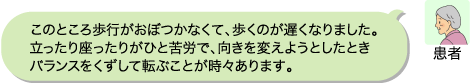 患者:このところ歩行がおぼつかなくて、歩くのが遅くなりました。立ったり座ったりがひと苦労で、向きを変えようとしたときバランスをくずして転ぶことが時々あります。
