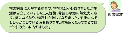 患者家族：前の病院に入院する前まで、物忘れは少しありましたが生活は自立していました。入院後、骨折し急激に無気力になり、歩けなくなり、物忘れも激しくなりました。午後になるとしっかりしている時もあります。体も固くなってまるでロボットみたいになりました。