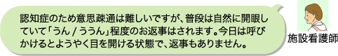施設看護師:認知症のため意思疎通は難しいですが、普段は自然に開眼していて「うん/ううん」程度のお返事はされます。今日は呼びかけるとようやく目を開ける状態で、返事もありません。 。
